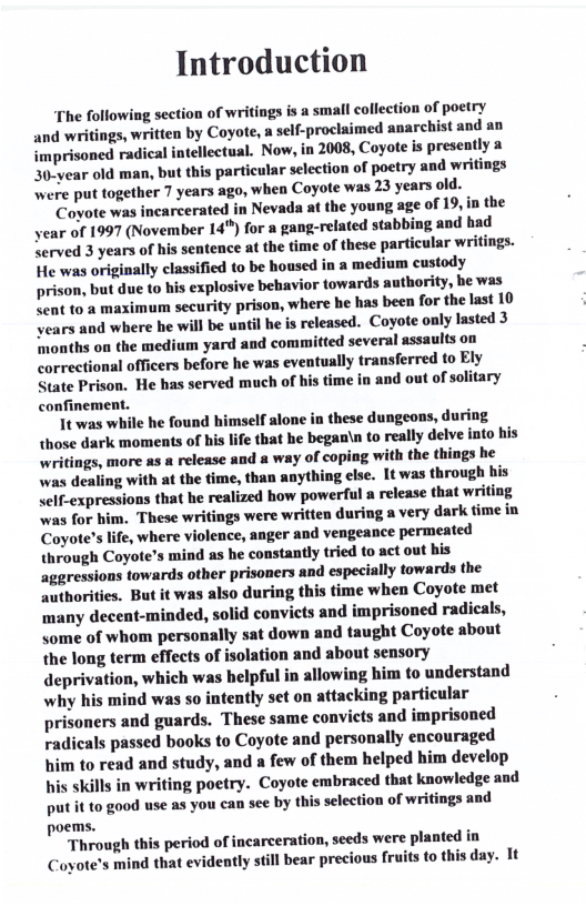 Introduction  The following section of writings is a small collection of poetry and writings, written by Coyote, a self-proclaimed anarchist and an imprisoned radical intellectual. Now, in 2008, Coyote is presently 30-year old man, but this particular selection of poetry and writings Were put together 7 years ago, when Coyote was 23 years old.  Coyote was incarcerated in Nevada at the young age of 19,in the year of 1997 (November 14") for  gang-related stabbing and had Served 3 years of his sentence at the time of these particular writings. He was originally classified to be housed in a medium custody prison, but due o his explosive behavior towards authority, e was <ent to a maximum security prison, where he has been for the last 10 vears and where he will be until he is released. Coyote only lasted 3 months on the medium yard and committed several assaults on correctional officers before he was eventually transferred to Ely State Prison. He has served much of his time in and out of solitary confinement.  1t was while he found iself alone in these dungeons, during those dark moments of his life that he beganin to really delve into his writings, more as a release and a way of coping with the things he was dealing with at the time, than anything clse. 1t was through his self-expressions that he realized how powerful a release that writing was for him. These writings were written during a very dark time in Coyote’s life, where violence, anger and vengeance permeated through Coyote’s mind as he constantly tried o act out his aggressions towards other prisoners and especially towards the authorities. But it was also during this time when Coyote met ‘many decent-minded, solid convicts and imprisoned radicals, some of whom personally sat down and taught Coyote about the long term effects of isolation and about sensory deprivation, which was helpful in allowing him to understand why his mind was so intently set on attacking particular prisoners and guards. These same convicts and imprisoned radicals passed books to Coyote and personally encouraged him to read and study, and a few of them helped him develop  i skills in writing poetry. Coyote embraced that knowledge and put it to g0od use as you can see by this selection of writings and poems.  Through this period of incarceration, seeds were planted in Coyote’s mind that evidently still bear precious fruits to this day. It  